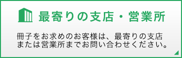 最寄りの支店・営業所 冊子をお求めのお客様は、最寄りの支店または営業所までお問い合わせください。